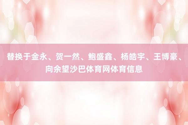 替换于金永、贺一然、鲍盛鑫、杨皓宇、王博豪、向余望沙巴体育网体育信息