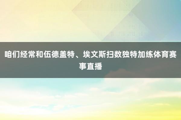 咱们经常和伍德盖特、埃文斯扫数独特加练体育赛事直播