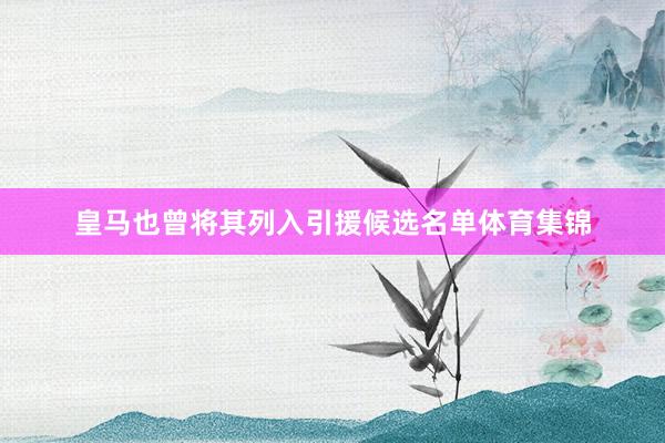 皇马也曾将其列入引援候选名单体育集锦