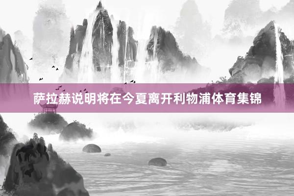 萨拉赫说明将在今夏离开利物浦体育集锦
