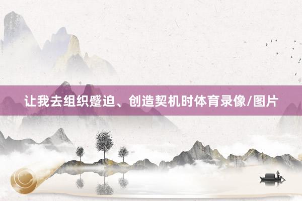 让我去组织蹙迫、创造契机时体育录像/图片