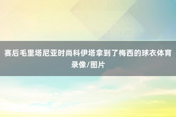 赛后毛里塔尼亚时尚科伊塔拿到了梅西的球衣体育录像/图片