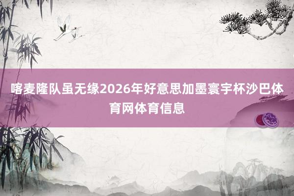 喀麦隆队虽无缘2026年好意思加墨寰宇杯沙巴体育网体育信息