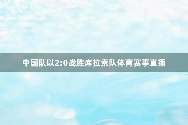 中国队以2:0战胜库拉索队体育赛事直播