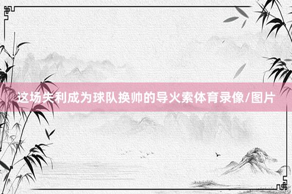 这场失利成为球队换帅的导火索体育录像/图片