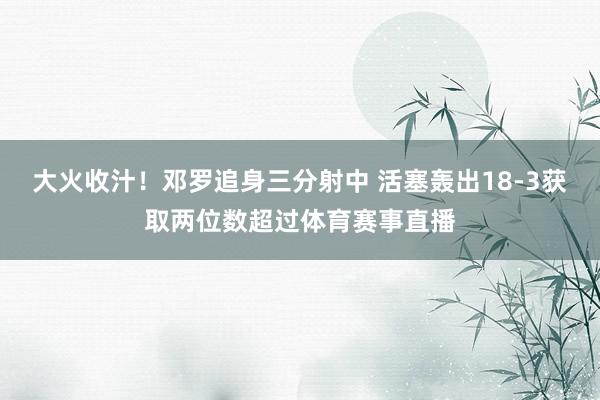 大火收汁！邓罗追身三分射中 活塞轰出18-3获取两位数超过体育赛事直播