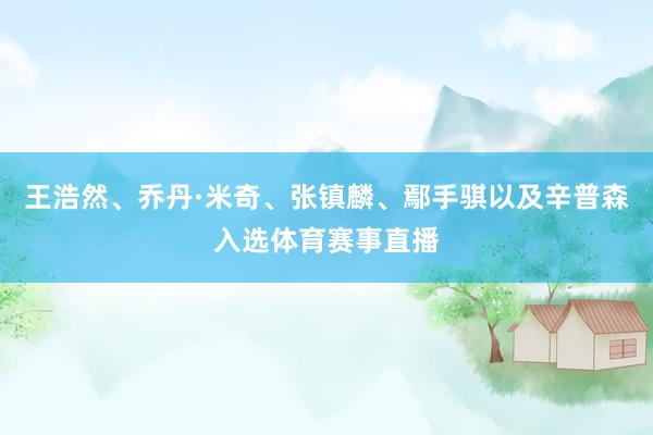 王浩然、乔丹·米奇、张镇麟、鄢手骐以及辛普森入选体育赛事直播