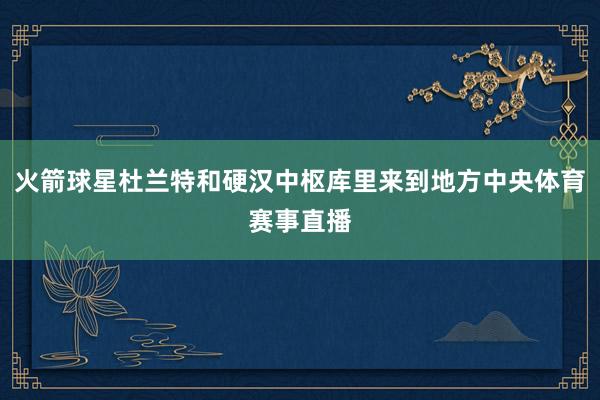 火箭球星杜兰特和硬汉中枢库里来到地方中央体育赛事直播