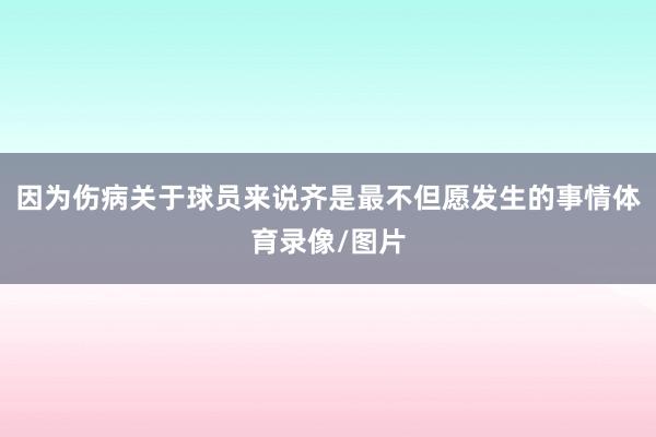 因为伤病关于球员来说齐是最不但愿发生的事情体育录像/图片