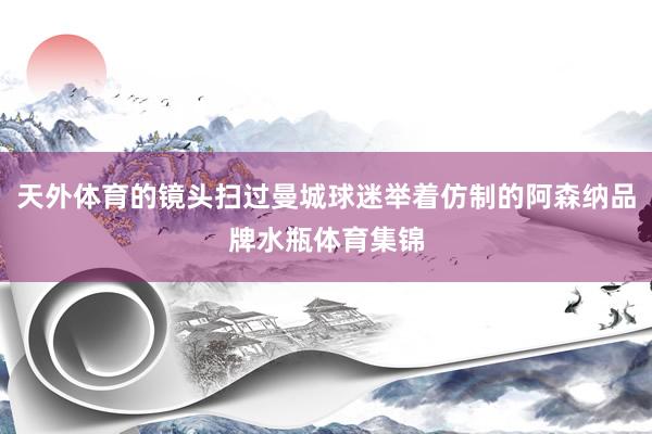 天外体育的镜头扫过曼城球迷举着仿制的阿森纳品牌水瓶体育集锦