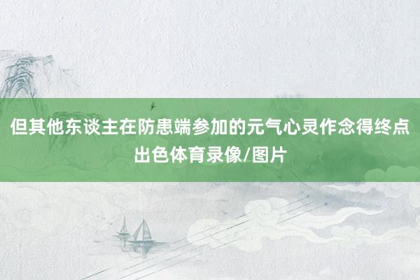 但其他东谈主在防患端参加的元气心灵作念得终点出色体育录像/图片