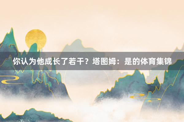 你认为他成长了若干？塔图姆：是的体育集锦