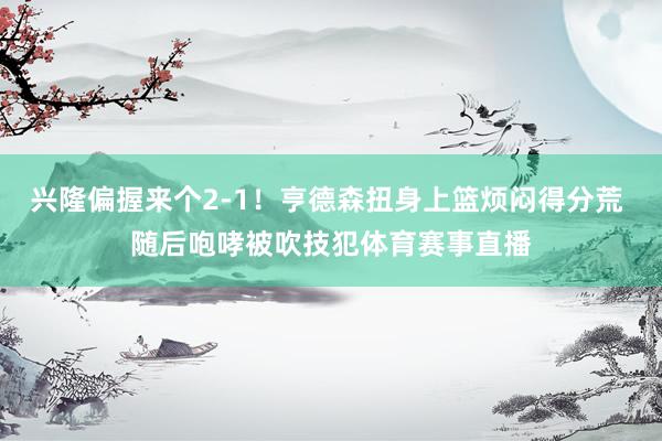 兴隆偏握来个2-1！亨德森扭身上篮烦闷得分荒 随后咆哮被吹技犯体育赛事直播