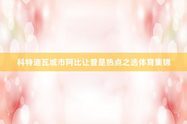 科特迪瓦城市阿比让曾是热点之选体育集锦