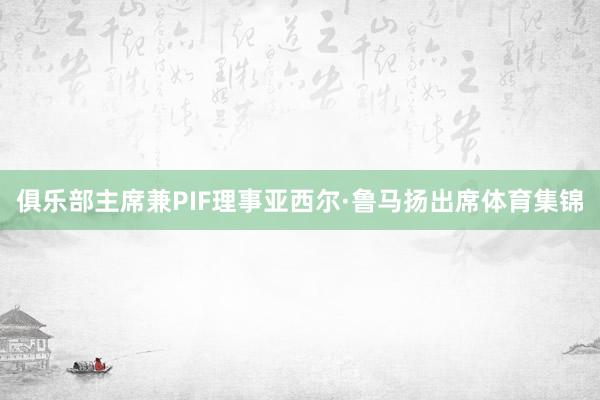 俱乐部主席兼PIF理事亚西尔·鲁马扬出席体育集锦