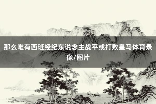 那么唯有西班经纪东说念主战平或打败皇马体育录像/图片