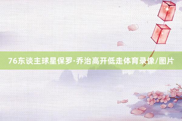 76东谈主球星保罗·乔治高开低走体育录像/图片