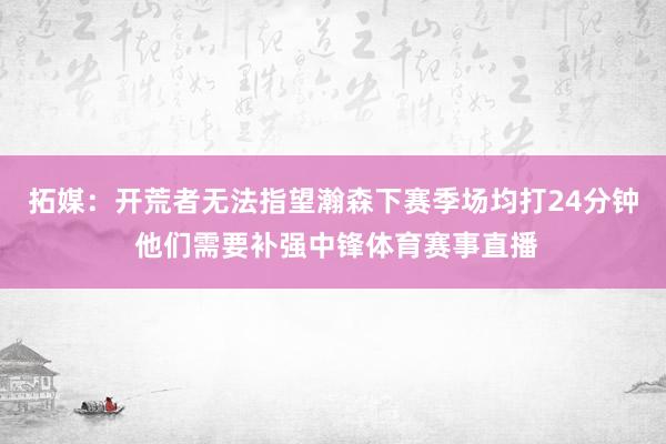 拓媒：开荒者无法指望瀚森下赛季场均打24分钟 他们需要补强中锋体育赛事直播