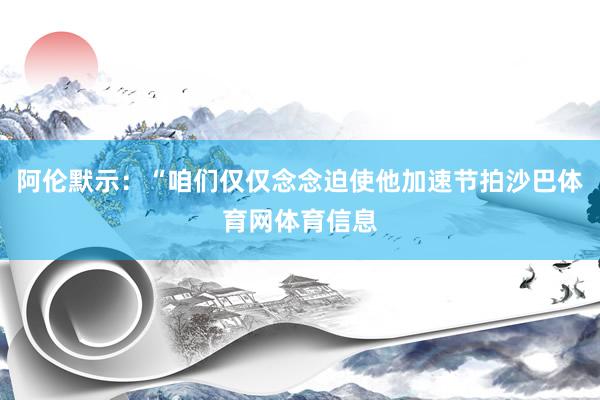 阿伦默示：“咱们仅仅念念迫使他加速节拍沙巴体育网体育信息