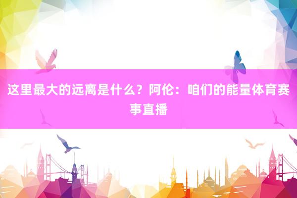 这里最大的远离是什么？阿伦：咱们的能量体育赛事直播