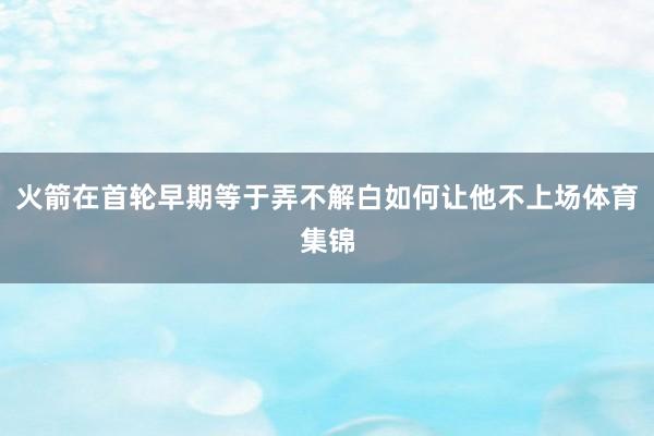 火箭在首轮早期等于弄不解白如何让他不上场体育集锦