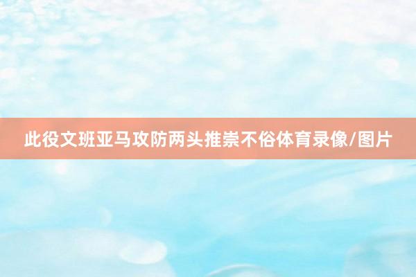 此役文班亚马攻防两头推崇不俗体育录像/图片
