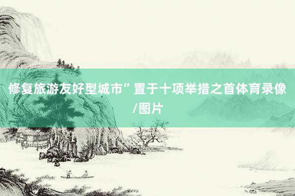 修复旅游友好型城市”置于十项举措之首体育录像/图片