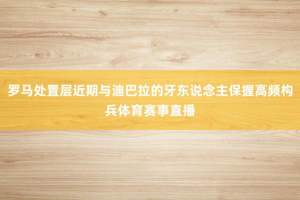 罗马处置层近期与迪巴拉的牙东说念主保握高频构兵体育赛事直播