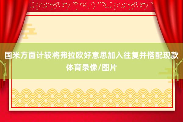 国米方面计较将弗拉欧好意思加入往复并搭配现款体育录像/图片