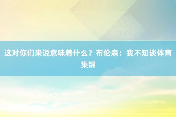 这对你们来说意味着什么？布伦森：我不知谈体育集锦