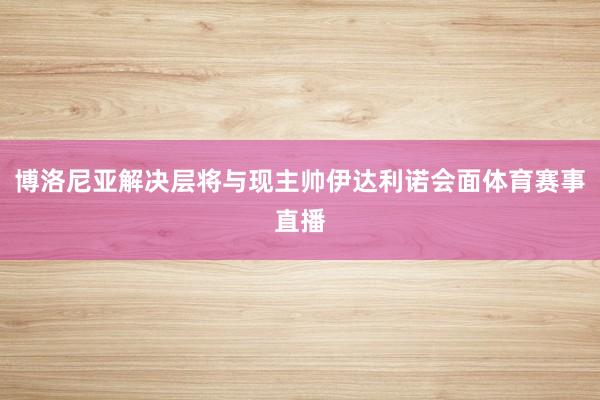博洛尼亚解决层将与现主帅伊达利诺会面体育赛事直播