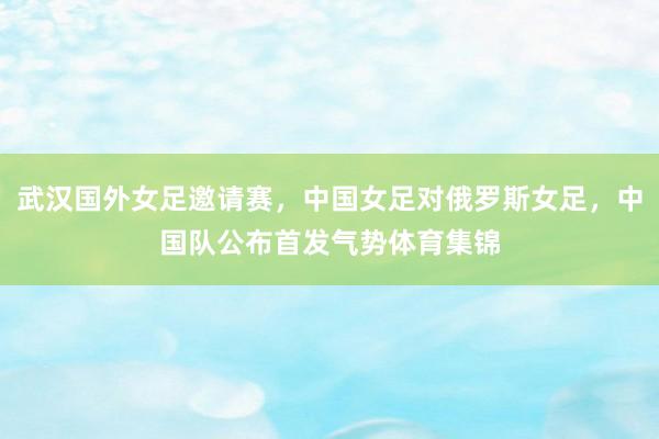 武汉国外女足邀请赛，中国女足对俄罗斯女足，中国队公布首发气势体育集锦