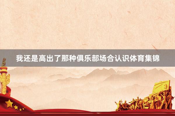 我还是高出了那种俱乐部场合认识体育集锦