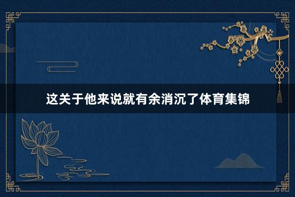 这关于他来说就有余消沉了体育集锦