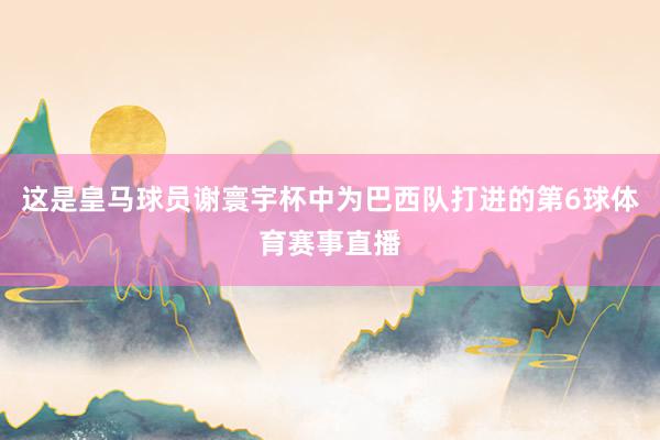 这是皇马球员谢寰宇杯中为巴西队打进的第6球体育赛事直播