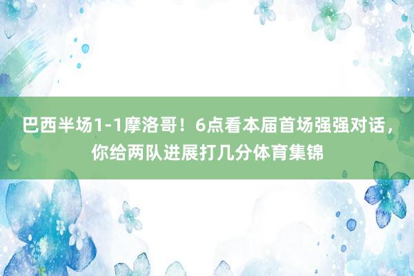 巴西半场1-1摩洛哥！6点看本届首场强强对话，你给两队进展打几分体育集锦