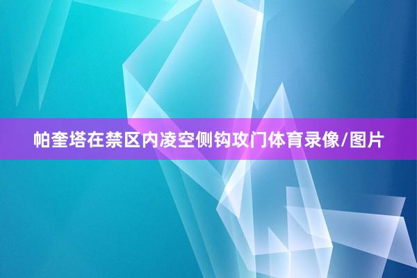 帕奎塔在禁区内凌空侧钩攻门体育录像/图片